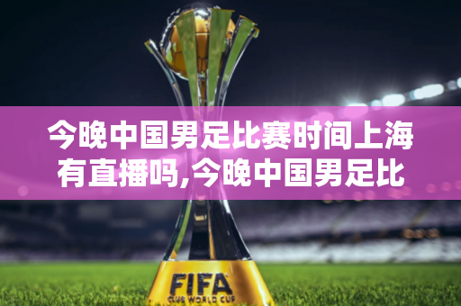 今晚中国男足比赛时间上海有直播吗,今晚中国男足比赛时间上海有直播吗视频